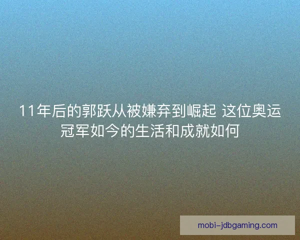 11年后的郭跃从被嫌弃到崛起 这位奥运冠军如今的生活和成就如何