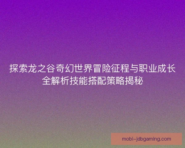 探索龙之谷奇幻世界冒险征程与职业成长全解析技能搭配策略揭秘